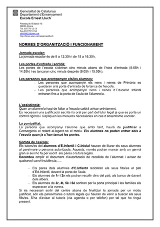 Generalitat de Catalunya
Departament d’Ensenyament
Escola Ernest Lluch
Passeig de l’Estació 15
08630 Abrera
Tel. 93 770 12 13
Fax 93 770 51 54
a8059822@xtec,cat
http://blocs.xtec.cat/ceipernestlluch
NORMES D’ORGANITZACIÓ I FUNCIONAMENT
Jornada escolar:
La jornada escolar és de 9 a 12:30h i de 15 a 16:30h.
Les portes d’entrada i sortida:
Les portes de l’escola s’obriran cinc minuts abans de l’hora d’entrada (8:55h i
14:55h) i es tancaran cinc minuts després (9:05h i 15:05h).
Les persones que acompanyen els/les alumnes:
- Les persones que acompanyin els nens i nenes de Primària es
quedaran a la porta d’entrada de la tanca de l’escola.
- Les persones que acompanyin nens i nenes d’Educació Infantil
entraran fins a la porta de l’aula de l’alumne/a.
L’assistència:
Quan un alumne/a hagi de faltar a l’escola caldrà avisar prèviament.
És necessari una justificació escrita i/o oral per part del tutor legal ja que es porta un
control rigorós i s’apliquen les mesures necessàries en cas d’absentisme escolar.
La puntualitat:
La persona que acompanyi l’alumne que arribi tard, haurà de justificar a
Consergeria el retard al.legant-ne el motiu. Els alumnes no poden entrar sols a
l’escola quan ja s’han tancat les portes.
Sortida de l’escola:
Els tutors/es del alumnes d’E.Infantil i C.Inicial hauran de lliurar els seus alumnes
al pare/mare o persona autoritzada. Aquests, només podran marxar amb un germà
gran si així ho fa per escrit els pares o tutors legals.
Recordeu omplir el document d’autorització de recollida de l’alumnat i avisar de
qualsevol canvi/incidència,….
- Els pares dels alumnes d’E.Infantil recolliran els seus fills/es al pati
d’Ed.Infantil, davant la porta de l’aula.
- Els alumnes de 1r i 2n els podran recollir dins del pati, als bancs de davant
dels àlbers.
- Els alumnes de 3r, 4t, 5è i 6è sortiran per la porta principal i les famílies els
esperaran a la vorera.
Si és necessari sortir del centre abans de finalitzar la jornada per un motiu
justificat, són els pares/mares o tutors legals qui hauran de venir a buscar els seus
fills/es. S’ha d’avisar al tutor/a (via agenda o per telèfon) per tal que ho tingui
present.
 