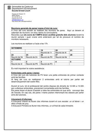 Generalitat de Catalunya
Departament d’Ensenyament
Escola Ernest Lluch
Passeig de l’Estació 15
08630 Abrera
Tel. 93 770 12 13
Fax 93 770 51 54
a8059822@xtec,cat
http://blocs.xtec.cat/ceipernestlluch
Reunions generals de pares/ mares d’inici de curs:
A l’inici del curs escolar es realitzen les reunions de pares. Aquí us deixem el
calendari de reunions i en breu rebreu la convocatòria.
Recordeu que els socis de l’AMPA tenen acollida gratuïta dels alumnes durant la
reunió sempre i quan s’avisi amb antel.lació per tal de preveure el nombre de
monitors necessaris.
Les reunions es realitzen a l’aula a les 17h.
SETEMBRE
19 20 21
Reunió de 1r Reunió de 4t
24 25 26 27 28
Reunió de 5è Reunió de 2n Reunió de P4 Reunió de 6è
OCTUBRE
1 2 3 4 5
Reunió de 3r Reunió de P5 Reunió de P3
És molt important la vostra assistència.
Entrevistes amb pares i mares:
A l’inici del curs els tutors/es de P3 faran una petita entrevista de primer contacte
amb les famílies.
Al llarg del curs es realitzaran 2 entrevistes amb el tutor/a per parlar del
desenvolupament del vostre fill/a.
Durant el curs, tot el professorat del centre disposa els dimarts de 12:30h a 13:30h
per a efectuar entrevistes, previament concertades amb les famílies.
Els pares tenen el deure d’assistir a totes les entrevistes en que se’ls convoqui des
de l’escola. En cap cas, els pares i mares podran interrompre les classes per parlar
amb els tutors/es.
Lliurament d’informes:
A Educació Infantil es lliuren dos informes durant el curs escolar: un al febrer i un
altre a finals de juny.
A Educació Primària es lliuren tres informes, un al final de cada trimestre.
 