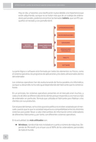 16
UF0513 Gestión auxiliar de archivo en soporte convencional o informático
Hoy en día, y hacemos una clasificación nueva debido a la importancia que
están adquiriendo, aunque no se tratan más que de un subtipo de ordena-
dores personales, podemos encontrar las llamadas tablets, que son PCs pe-
queños sin teclado y con pantalla táctil.
La parte lógica o software está formada por todos los elementos no físicos, como
el sistema operativo, los programas de aplicaciones y los datos almacenados dentro
del ordenador.
Los sistemas operativos han ido evolucionando de forma paralela a la informática,
aunque su desarrollo no ha sido igual dependiendo del fabricante que lo comercia-
lizase.
En un principio, los sistemas operativos presentes en el mercado eran muchos, y
cada uno de ellos se diferenciaba de los demás porque respondía a una marca o tipo
de ordenador en particular, fórmula que utilizaba el fabricante para fidelizar a los
clientes con sus productos.
Con el paso del tiempo, se ha visto que esta política no era bien aceptada por el mer-
cado, puesto que lo que la sociedad requería era compatibilidad entre los distintos
sistemas para poder llevar a cabo intercambios de información entre ordenadores
de diferentes fabricantes y, por tanto, con diferentes sistemas operativos.
En la actualidad, los más utilizados son:
„„ Windows, siendo el de más instalado en cuanto a número de máquinas. De-
pende de Microsoft y es el que usa el 90% de los ordenadores personales
de todo el mundo.
 