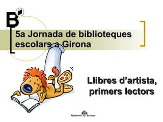 5a Jornada de biblioteques escolars a Girona Llibres d’artista, primers lectors  