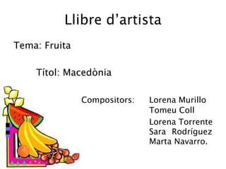 Llibre d’artista
Tema: Fruita

    Títol: Macedònia

               Compositors:   Lorena Murillo
                              Tomeu Coll
                              Lorena Torrente
                              Sara Rodríguez
                              Marta Navarro.
 