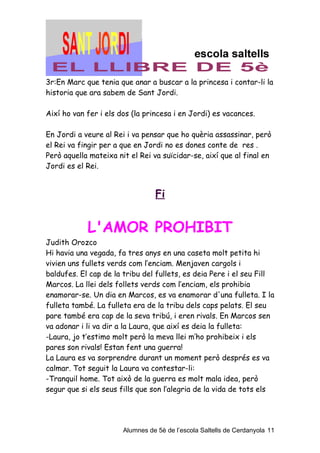 3r:En Marc que tenia que anar a buscar a la princesa i contar-li la
historia que ara sabem de Sant Jordi.

Així ho van fer i els dos (la princesa i en Jordi) es vacances.

En Jordi a veure al Rei i va pensar que ho quèria assassinar, però
el Rei va fingir per a que en Jordi no es dones conte de res .
Però aquella mateixa nit el Rei va suïcidar-se, així que al final en
Jordi es el Rei.


                                 Fi


            L'AMOR PROHIBIT
Judith Orozco
Hi havia una vegada, fa tres anys en una caseta molt petita hi
vivien uns fullets verds com l’enciam. Menjaven cargols i
baldufes. El cap de la tribu del fullets, es deia Pere i el seu Fill
Marcos. La llei dels follets verds com l’enciam, els prohibia
enamorar-se. Un dia en Marcos, es va enamorar d'una fulleta. I la
fulleta també. La fulleta era de la tribu dels caps pelats. El seu
pare també era cap de la seva tribú, i eren rivals. En Marcos sen
va adonar i li va dir a la Laura, que així es deia la fulleta:
-Laura, jo t’estimo molt però la meva llei m’ho prohibeix i els
pares son rivals! Estan fent una guerra!
La Laura es va sorprendre durant un moment però després es va
calmar. Tot seguit la Laura va contestar-li:
-Tranquil home. Tot això de la guerra es molt mala idea, però
segur que si els seus fills que son l’alegria de la vida de tots els




                       Alumnes de 5è de l’escola Saltells de Cerdanyola 11
 