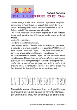 La seva mare ja estava farta i va anar a l'ajuntament del poble,
per demanar a l'alcalde que fes un pont d'un costat del riu a
l'altre. Al dia següent l'alcalde va dir als obrers que el fessin.
Gràcies a això l'Ivan va poder anar a l'escola.
 A l'escola, van dir de fer un treball en parelles. A ell li va tocar
la noia que li agradava tant. Ells dos van quedar a casa per fer el
treball
- A les 5? - deia l'Ivan
- Si!-Li va contestar la companya.
Quan van ser les cinc, l'Ivan va mirar per la finestra, per veure
si venia. La noia estava creuant el pont quan PLAAAFFFF! el pont
es va trencar i va caure a l'aigua . L'Ivan, quan ho va veure, va
sortir cap a fora, estava molt nerviós i no sabia que fer.
Va fer el cor fort i va saltar a l'aigua . No se'n recordava de que
no sabia nedar. Els dos s’estaven enfocant. Mentrestant pensava
que fer, va obtar per agafar impuls i va sortir a la superfície a
agafar aire, va anar-se'n un altre cop cap a vall i va agafar la mà
a la seva amiga, la va treure de l'aigua i la va portar a casa seva.
Des de aquell dia, la noia i l'Ivan van ser molt bons amics.




Fa molt de temps hi havia un drac , molt perillós que
es menjava tot. Un dia que no va haver-hi aliments,
per alimentar al drac, van decidir que es tindria que



                       Alumnes de 5è de l’escola Saltells de Cerdanyola 13
 