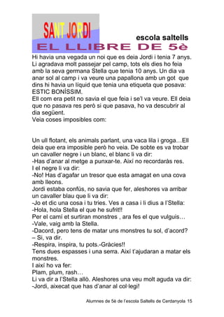 Hi havia una vegada un noi que es deia Jordi i tenia 7 anys.
Li agradava molt passejar pel camp, tots els dies ho feia
amb la seva germana Stella que tenia 10 anys. Un dia va
anar sol al camp i va veure una papallona amb un got que
dins hi havia un líquid que tenia una etiqueta que posava:
ESTIC BONÍSSIM.
Ell com era petit no savia el que feia i se’l va veure. Ell deia
que no pasava res però si que pasava, ho va descubrir al
dia següent.
Veia coses imposibles com:


Un ull flotant, els animals parlant, una vaca lila i groga…Ell
deia que era imposible però ho veia. De sobte es va trobar
un cavaller negre i un blanc, el blanc li va dir:
-Has d’anar al metge a punxar-te. Així no recordaràs res.
I el negre li va dir:
-No! Has d’agafar un tresor que esta amagat en una cova
amb lleons.
Jordi estaba confús, no savia que fer, aleshores va arribar
un cavaller blau que li va dir:
-Jo et dic una cosa i tu tries. Ves a casa i li dius a l’Stella:
-Hola, hola Stella el que he sufrit!!
Per el camí et surtiran monstres , ara fes el que vulguis…
-Vale, vaig amb la Stella.
-Dacord, pero tens de matar uns monstres tu sol, d’acord?
– Si, va dir.
-Respira, inspira, tu pots.-Gràcies!!
Tens dues espasses i una serra. Així t’ajudaran a matar els
monstres.
I així ho va fer:
Plam, plum, rash…
Li va dir a l’Stella allò. Aleshores una veu molt aguda va dir:
-Jordi, aixecat que has d’anar al col·legi!

                     Alumnes de 5è de l’escola Saltells de Cerdanyola 15
 