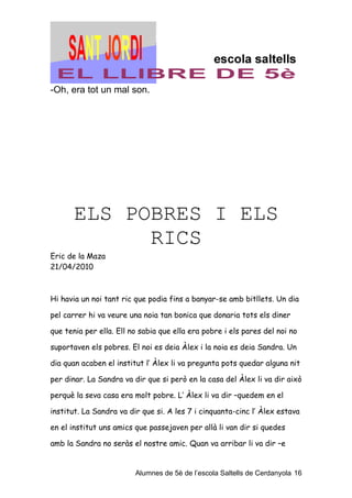 -Oh, era tot un mal son.




       ELS POBRES I ELS
             RICS
Eric de la Maza
21/04/2010



Hi havia un noi tant ric que podia fins a banyar-se amb bitllets. Un dia

pel carrer hi va veure una noia tan bonica que donaria tots els diner

que tenia per ella. Ell no sabia que ella era pobre i els pares del noi no

suportaven els pobres. El noi es deia Àlex i la noia es deia Sandra. Un

dia quan acaben el institut l’ Àlex li va pregunta pots quedar alguna nit

per dinar. La Sandra va dir que si però en la casa del Àlex li va dir això

perquè la seva casa era molt pobre. L’ Àlex li va dir –quedem en el

institut. La Sandra va dir que si. A les 7 i cinquanta-cinc l’ Àlex estava

en el institut uns amics que passejaven per allà li van dir si quedes

amb la Sandra no seràs el nostre amic. Quan va arribar li va dir –e


                         Alumnes de 5è de l’escola Saltells de Cerdanyola 16
 
