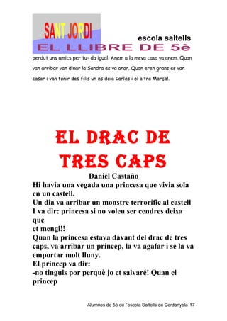perdut uns amics per tu- da igual. Anem a la meva casa va anem. Quan

van arribar van dinar la Sandra es va anar. Quan eren grans es van

casar i van tenir dos fills un es deia Carles i el altre Marçal.




          eL DrAC De
          TreS CAPS
                  Daniel Castaño
Hi havia una vegada una princesa que vivia sola
en un castell.
Un dia va arribar un monstre terrorífic al castell
I va dir: princesa si no voleu ser cendres deixa
que
et mengi!!
Quan la princesa estava davant del drac de tres
caps, va arribar un príncep, la va agafar i se la va
emportar molt lluny.
El princep va dir:
-no tinguis por perquè jo et salvaré! Quan el
princep

                         Alumnes de 5è de l’escola Saltells de Cerdanyola 17
 