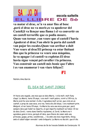 va matar el drac, se’n va anar fins al bosc
,però el drac no va morir,es va apoderar del
Castell,li va llençar una flama i el va convertir en
un castell terrorific que es podia moure.
Quan van tornar ,van veure que el castell l’havia
Apoderat el drac.Van obrir la porta del castell
van pujar les escales.Quan van arribar a dalt
Van veure al drac!El príncep va estar lluitant
fins que la princesa va veure una màquina,
la va apagar i el castell va explotar.El drac
havia sigue vençut pel cavaller i la princesa.
Van construir un castell més bonic que l’altre
i es van enamorar i van viure feliços!!
                                                          FI
Natalia Amo García



                 EL DIA DE SANT JORDI

Hi havia una vegada, una noia que es deia Maria, i vivía molt, molt lluny
d’aquí. La Maria, tenia 19 anys, i era molt i molt pobre, vivint a l’Àfrica, la
Maria això ho veia normal. A ella, li agradava molt un noi, que vivía en un
castell, a prop de casa seva, era ros, tenia els ulls blaus, i era realment prim.
Malgrat, el noi tenia 29 anys, i la Maria ho veia una mica gran per, però
sempre deia què l’edat no importa, el què importa realment es l’amor. El noi
és deia Jordi, i venia duna família riquíssima, al Jordi, la Maria no li
agradava gens ni mica, perquè ell deia, que s’havia de casar amb una
princesa, guapa, prima, cavallerosa..., i no amb una noia regordeta, lletja,
amb el cabell súper enredat i amb bràquets. La Maria va decidir, que el dia


                           Alumnes de 5è de l’escola Saltells de Cerdanyola 18
 