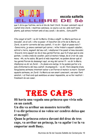 que li diria que l’estima, seria el dia de Sant Jordi. Va anar caminant cap al
castell d’en Jordi, i mentres caminava, va veure a un noi, amb molt bona
planta, què estava trotant amb el seu cavall, i de sobte... Cata plaf!!!!



S’ha caigut el noi!!! – va dir la Maria. Crideu a algú!!! La Maria portava un
mocador, en el coll, i s’ho va posar. A l’escoltar els crits de la Maria, en
Jordi, va sortir corrents del seu castell, i li va dir: -Què et passa noia ?
-Doncs mira, jo anava caminant pel carrer, i m’he trobat a aquest caballer,
estirat a terra, sagnant del seu coll, i aleshores li he posat el meu mocador.
–D’acord, mira aquest noi és el meu germà Ferran, que fa 9 anys què no ens
parlem, i a més a més és cavaller, però al mateix temps, és el criat de casa
meva. –Ah, no ho sabia. Bé però el més important, no podem deixar què el
teu germà Ferran és dessangri aquí, en mig del carrer !!! – va dir la Maria.
Aleshores va dir en Jordi: - Jo abans era metge, hi ho podem portar a la
sala d’infermeria del meu castell. Acompanya’m. – va dir. Però desprès d’una
llarguíssima setmana intentant salvar a en Ferran el mateix va morir. Durant
aquesta setmana, en Jordi i la Maria es van anant coneixent, van anar fent
amistat, i al final això què semblava un amor impossible, es va fer realitat i
finalment és van casar.




             TreS CAPS
Hi havia una vegada una princesa que vivia sola
en un castell.
Un dia va arribar un monstre terrorífic
I va dir:princesa si no voleu ser cendres deixa que
et mengi!!
Quan la princesa estava davant del drac de tres
caps, va arribar un príncep, la va agafar i se la va
emportar molt lluny.
                           Alumnes de 5è de l’escola Saltells de Cerdanyola 19
 