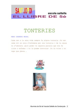 TONTERIES
MARC GRANERO MEDEL

Cada nen a la seva vida sempre fa alguna tonteria .Un nen
cada nit es reia s'enfadava per una tonteria i de la causa
no s’adonava .Quin poder te aquesta paraula que ens fa
riure o enfadar i no la podem controlar .Tu la tries i no
saps que passa .




                     Alumnes de 5è de l’escola Saltells de Cerdanyola 2
 
