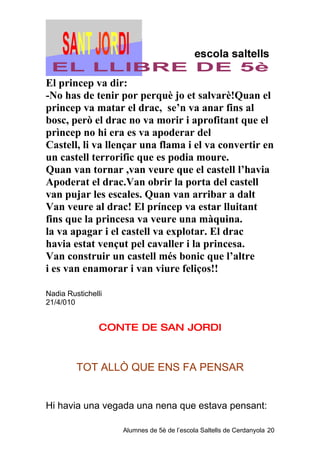 El princep va dir:
-No has de tenir por perquè jo et salvarè!Quan el
princep va matar el drac, se’n va anar fins al
bosc, però el drac no va morir i aprofitant que el
prìncep no hi era es va apoderar del
Castell, li va llençar una flama i el va convertir en
un castell terrorific que es podia moure.
Quan van tornar ,van veure que el castell l’havia
Apoderat el drac.Van obrir la porta del castell
van pujar les escales. Quan van arribar a dalt
Van veure al drac! El príncep va estar lluitant
fins que la princesa va veure una màquina.
la va apagar i el castell va explotar. El drac
havia estat vençut pel cavaller i la princesa.
Van construir un castell més bonic que l’altre
i es van enamorar i van viure feliços!!

Nadia Rustichelli
21/4/010


                CONTE DE SAN JORDI



         TOT ALLÒ QUE ENS FA PENSAR


Hi havia una vegada una nena que estava pensant:

                    Alumnes de 5è de l’escola Saltells de Cerdanyola 20
 