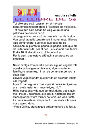 Tot això que està passant en el món:els
terratrèmols,mareomotors i l’explosió del volca,etc...
Tot això que esta pasan ho vaig veure en una
pel·lícula de ciencia ficció.
Jo vaig pensar que això no passaria mai de la vida.
Van surgir aquells terratrèmols i maremotos, i llavors
vaig comprendre que tot el que pasa no es
soluciona ni plorant ni pegan, ni pegan, sinó que em
de lluitar a la vida per el que i els somnis que tenim.
El dia 16i17 d’abril, va explotar el volca.
Per la gent que estava allà quina sorpresa es van
emportar .

No se si algú s’ha parat a pensar alguna vegada tota
aquella pobre gent no te casa, alguns no tenen
família,no tenen res, hi han de començar de nou la
seva vida.
Llavors vaig entendre que la vida es divertida i trista
a la vegada.
I que hi han algunes coses que si no les sapigessim
ara mateix estaríem mes feliços. No?
Hi ha coses a la vida que per molt dures que siguin,
molt tristes , doloroses ,etc..per el nostre be les em
d’acceptar,per viure millor i no tenir una vida trista.
La nena se estava despertant i va sentir a la seva
mare que cridava:
-Vinga Ginna, afanyat que arribarme tard a la festa.


                             FI


                  Alumnes de 5è de l’escola Saltells de Cerdanyola 21
 