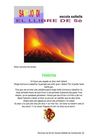 Kilian sanchez fernandez



                                historia
                   Hi havia una vegada un drac molt dolent.
Ningú s’atrevia a desafiar-lo,perquè era molt gran i dolent.Tot el poble tenia
                                     molta por.
 Fins que van arribar uns caballers,però ningú d’ells s’atrevia a desafiar-lo.
  Cada setmana havia de sacrificar a una persona femenina.Van pasar tres
 mesos i ya no quedaven persones i tenien que sacrificar a la filla a del rei.
   Quan l’anaven a donar al drac va arrivar un caballer que es deia Cone.
          Anaba amb una espasa,un escut,una armadura i un caball.
Va anar a la cova d’el drac.En drac li va tirar foc i en Cone va resistir amb el
         seu escut i li va clavar l’espasa al coll.i en drac es va morir.




                           Alumnes de 5è de l’escola Saltells de Cerdanyola 22
 