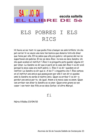ELS POBRES I ELS
            RICS
Hi havia un noi tant ric que podia fins a banyar-se amb bitllets. Un dia
pel carrer hi va veure una noia tan bonica que donaria tots els diner
que tenia per ella. Ell no sabia que ella era pobre i els pares del noi no
suportaven els pobres. El noi es deia Àlex i la noia es deia Sandra. Un
dia quan acaben el institut l’ Àlex li va pregunta pots quedar alguna nit
per dinar. La Sandra va dir que si però en la casa del Àlex li va dir això
perquè la seva casa era molt pobre. L’ Àlex li va dir –quedem en el
institut. La Sandra va dir que si. A les 7 i cinquanta-cinc l’ Àlex estava
en el institut uns amics que passejaven per allà li van dir si quedes
amb la Sandra no seràs el nostre amic. Quan va arribar li va dir –e
perdut uns amics per tu- da igual. Anem a la meva casa va anem. Quan
van arribar van dinar la Sandra es va anar. Quan eren grans es van
casar i van tenir dos fills un es deia Carlos i el altre Marçal.



                                  fi
Núria Villalba 23/04/10




                         Alumnes de 5è de l’escola Saltells de Cerdanyola 23
 
