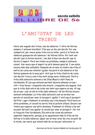 L’AMI7STAT DE LES
              TRIBUS
Havia una vegada dos tribus, una de números i l’ altre de lletres;
sempre s’ estaven barallant. Fins que un dia van decidir fer una
competició, per veure quina tribu era la millor, però si la feien de
números guanyarien els números i de lletres l’altre. Per tant van
decidir que la farien neutral, i las dos tribus van decidir que la
farien d’ esport. Però van tindre un problema, sempre s’estaven
caient. Van veure que el esport no se’ls donava gens bé. I van estar
encara més dies enfadats. Després de un mes va vindre una tribu d’
estris de cuina,van intentar ajudar-los però ni els números ni les
lletres posaven de la seva part .Així que la tribu d’estris de cuina
van decidir truca a una tribu molt amiga seva: d’advocats. Però la
tribu dels advocats estaven a les Illes Maurici molt lluny de
Cerdanyola. El cas que estaven portant duraria almenys un any i
vint-i-tres hores i cinquanta-nou minuts i cinquanta-nou segons. Així
que la tribu dels estris de cuina van tenir que espera un any. Al cap
de un any i casi un dia la tribu dels números i de les lletres encara
estaven enfadades. La tribu dels advocats com es normal van
perdre el vaixell per anar al aeroport, agafar l’ avió cap al aeroport
del Prat i agar finalment el autobús cap a Cerdanyola. Però havia un
altre problema, el vaixell no sortia fins el pròxim dilluns. Encara van
tindre que esperar una altre setmana. Finalment el dilluns a les set
en punt del matí van agafar el vaixell per anar al aeroport i fer tot
el trajecte fins Cerdanyola. Els estris de cuina els estaven
esperant impacients, perquè ja no aguantaven més la tribu de les
lletres ni la dels números. Quan van arribar eren les cinc en punt de
la tarda, van veure que tenien més de un any per solucionar el


                        Alumnes de 5è de l’escola Saltells de Cerdanyola 24
 