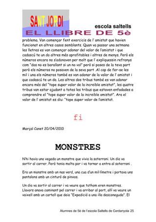 problema. Van començar fent exercicis de l’ amistat que havien
funcionat en altres casos semblants. Quan va passar una setmana
les lletres es van començar adonar del valor de l’amistat i que
cadascú te un do altres més aprofitables i altres de menys. Però els
números encara no s’adonaven per molt que l’ expliquessin refranys
com “dos no es barallant si un no vol” però si poses de la teva part
però els números no posaven de la seva part .Al cap de fer-se les
mil i una els números també es van adonar de la valor de l’ amistat i
que cadascú te un do. Les altres dos tribus també es van adonar
encara més del “tope super valor de la increïble amistat”, les quatre
tribus van estar ajudant a totes les tribus que estaven enfadades a
comprendre el ”tope super valor de la increïble amistat”. Ara el
valor de l’ amistat es diu: “tope super valor de l’amistat.




                                  fi
Marçal Canet 20/04/2010




                      MONSTRES
N’hi havia una vegada un monstre que vivia la soterrani. Un dia va
sortir al carrer. Però tenia molta por i va tornar a entra al soterrani .

Era un monstre amb un nas verd, una cua d’un mil·límetre i portava uns
pantalons amb un cinturó de pinxos.

Un dia va sortir al carrer i va veure que tothom eren monstres.
Llavors anava caminant pel carrer i va arribar al port, allí va veure un
vaixell amb un cartell que deia “Expedició a una illa desconeguda”. El



                         Alumnes de 5è de l’escola Saltells de Cerdanyola 25
 