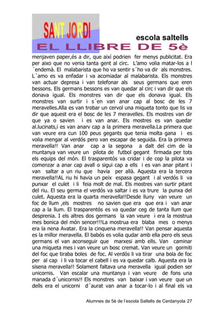 menjaven paper,és a dir, que així podrien fer menys publicitat. Era
per aixo que no venia tanta gent al circ. L’amo volia matar-los a l
´endemà. El malabarista que ho va sentir s´ho va dir als monstres.
L´amo es va enfadar i va acomiadar al malabarista. Els monstres
van actuar depresa i van telefonar als seus germans que eren
bessons. Els germans bessons es van quedar al circ i van dir que els
donava igual. Els monstres van dir que els donava igual. Els
monstres van surtir i s´en van anar cap al bosc de les 7
meravelles.Alla es van trobar un cervol una miqueta tonto que lis va
dir que aquest era el bosc de les 7 meravelles. Els mostres van dir
que ya o savien i es van anar. Els mostres es van quedar
al.lucinats,i es van anarv cap a la primera meravella.La primera que
van veure era cun 100 peus gegants que tenia molta gana i es
volia mengar al verdós pero van escapar de seguida. Era la primera
meravella!! Van anar cap a la segona a dalt del cim de la
muntanya van veure un pilota de futbol gegant firmada per tots
els equips del món. El trasparentós va cridar i de cop la pilota va
comenzar a anar cap avall o sigui cap a ells i es van anar pitant i
van saltar a un riu que havia per allà. Aquesta era la tercera
meravella!!AL riu hi havia un peix espasa gegant i al verdós li va
punxar el culet i li feia molt de mal. Els mostres van surtir pitant
del riu. El seu germa el verdós va saltar i es va trure la punxa del
culet. Aquesta era la quarta meravella!!Desde lluny van veure un
foc de llum ,els mostres no savien que era que era i van anar
cap a la llum. El trasparentós es va quedar ceg de tanta llum que
desprenia. I els altres dos germans la van veure i era la mostrua
mes bonica del món sencer!!!La mostrua era blaba mes o menys
era la nena Avatar. Era la cinquena meravella!! Van pensar aquesta
es la millor meravella. El babós es volia qudar amb ella pero els seus
germans el van aconseguir que marxesi amb ells. Van caminar
una miqueta mes i van veure un bosc cremat. Van veure un gormiti
del foc que tiraba boles de foc. Al verdós li va tirar una bola de foc
per al cap i li va tocar el cabell i es va quedar calb. Aquesta era la
sisena meravella!! Solament faltava una meravella igual podien ser
unicornis. Van escalar una muntanya i van veure de fons una
manada d´unicornis!! Els monstres van baixar i van veure que un
dells era el unicorni d´aurat van anar a tocar-lo i al final els va

                       Alumnes de 5è de l’escola Saltells de Cerdanyola 27
 