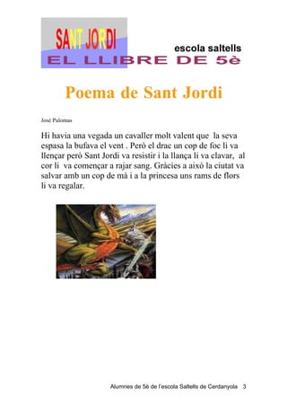Poema de Sant Jordi
José Palomas

Hi havia una vegada un cavaller molt valent que la seva
espasa la bufava el vent . Però el drac un cop de foc li va
llençar però Sant Jordi va resistir i la llança li va clavar, al
cor li va començar a rajar sang. Gràcies a això la ciutat va
salvar amb un cop de mà i a la princesa uns rams de flors
li va regalar.




                     Alumnes de 5è de l’escola Saltells de Cerdanyola 3
 