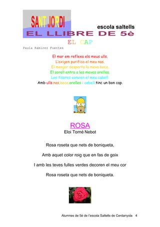 EL CAP
Paula Ramírez Fuentes

               El mar em reflexa els meus ulls.
                 L’oxigen purifica el meu nas.
              El menjar desperta la meva boca.
              El soroll entra a les meves orelles.
              Les tisores canvien el meu cabell.
       Amb ulls,nas,boca,orelles i cabell,tinc un bon cap.




                           ROSA
                        Eloi Torné Nebot


            Rosa roseta que nets de boniqueta,

         Amb aquet color roig que en fas de goix

     I amb les teves fulles verdes decoren el meu cor

            Rosa roseta que nets de boniqueta.




                     Alumnes de 5è de l’escola Saltells de Cerdanyola 4
 