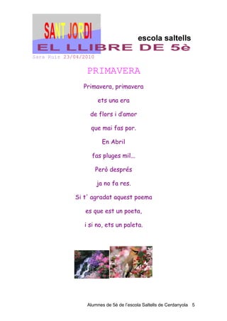Sara Ruiz 23/04/2010

                 PRIMAVERA
                Primavera, primavera

                       ets una era

                  de flors i d’amor

                   que mai fas por.

                         En Abril

                   fas pluges mil...

                       Però després

                       ja no fa res.

             Si t' agradat aquest poema

                 es que est un poeta,

                i si no, ets un paleta.




                 Alumnes de 5è de l’escola Saltells de Cerdanyola 5
 
