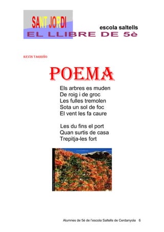 KevIN TArrIño




                PoeMA
                Els arbres es muden
                De roig i de groc
                Les fulles tremolen
                Sota un sol de foc
                El vent les fa caure

                Les du fins el port
                Quan surtis de casa
                Trepitja-les fort




                 Alumnes de 5è de l’escola Saltells de Cerdanyola 6
 