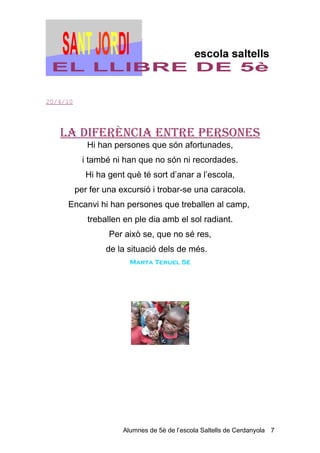 20/4/10




   LA DIFerèNCIA eNTre PerSoNeS
             Hi han persones que són afortunades,
            i també ni han que no són ni recordades.
            Hi ha gent què té sort d’anar a l’escola,
          per fer una excursió i trobar-se una caracola.
     Encanvi hi han persones que treballen al camp,
             treballen en ple dia amb el sol radiant.
                   Per això se, que no sé res,
                  de la situació dels de més.
                         Marta Teruel 5è




                       Alumnes de 5è de l’escola Saltells de Cerdanyola 7
 