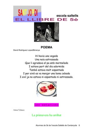 POEMA
David Rodriguez LopezBbranya


                     Hi havia una vegada
                     Una noia estressada
            Que li agradava el pa amb mermelada
                I estava part del dia adormida
                També estava molt espantada
          I per això es va menjar una bona cebada
       I així ja no estava ni espantada ni estressada.




                      Les estacions
Ainoa Velasco

                   La primavera ha arribat


                       Alumnes de 5è de l’escola Saltells de Cerdanyola 8
 
