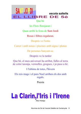 Que bé
               les Flors florejaran i
         Quan arribi la festa de Sant Jordi
             Rosas i llibres regalaran.
                 Després ve l'estiu
 Carrer i amb nenas i piscines amb aigua i plenas
             De persones banyant-se.
                Després ve la tardor
Que bé, el meu aniversari ha arribat, fulles al terra
de color taronja, vermelles, grogues, i jo paso a 6è.
            I l'ultima de totes, l'hivern
 Els reis mags i el para Noel arriben els dos amb
                       regals.
                        Poesia




                       Alba Hidalgo



                 Alumnes de 5è de l’escola Saltells de Cerdanyola 9
 