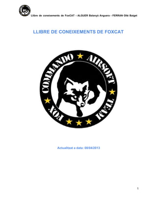 Llibre  de   coneixements  de  FoxCAT  ­   ALGUER  Balanyà  Anguera  ­  FERRAN   Ollé  Baiget
aaaaaaaaaaaaaaaaaaaa




            LLIBRE DE CONEIXEMENTS DE FOXCAT




                                 Actualitzat a data: 08/04/2013




                                                                                                     1
 