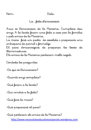 http://www.necessitatseducativesespecials.wordpress.com
Nom: Data:
La festa d’aniversari
Avui és l’aniversari de la Mariona. Cumpleix deu
anys. A la tarda faran una festa a casa per la familia
i pels amics de la Mariona.
La mare farà un pastís de xocolata i prepararà uns
entrepans de pernil i formatge.
El pare s’encarregarà de preparar les bosses de
llaminadures.
Els amics de la Mariona portaran molts regals.
Contesta les preguntes:
-De qui és l’aniversari?
-Quants anys compleix?
-Qué faran a la tarda?
-Qui vindrà a la festa?
-Què farà la mare?
-Què prepararà el pare?
-Què portaran els amics de la Mariona?
 