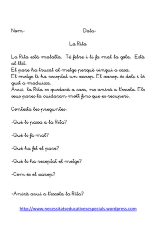 http://www.necessitatseducativesespecials.wordpress.com
Nom: Data:
La Rita
La Rita està malalta. Té febre i li fa mal la gola. Està
al llit.
El pare ha trucat al metge perquè vingui a casa.
El metge li ha receptat un xarop. El xarop és dolç i té
gust a maduixa.
Avui la Rita es quedarà a casa, no anirà a l’escola. Els
seus pares la cuidaran molt fins que es recuperi.
Contesta les preguntes:
-Què li passa a la Rita?
-Què li fa mal?
-Què ha fet el pare?
-Què li ha receptat el metge?
-Com és el xarop?
-Anirà avui a l’escola la Rita?
 