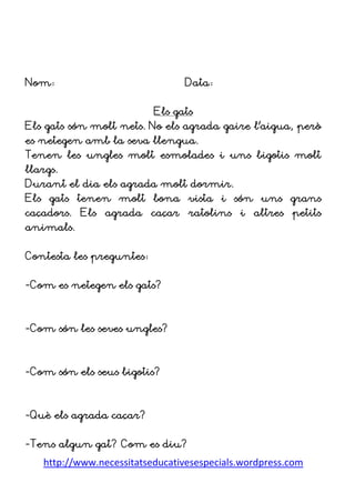 http://www.necessitatseducativesespecials.wordpress.com
Nom: Data:
Els gats
Els gats són molt nets. No els agrada gaire l’aigua, però
es netegen amb la seva llengua.
Tenen les ungles molt esmolades i uns bigotis molt
llargs.
Durant el dia els agrada molt dormir.
Els gats tenen molt bona vista i són uns grans
caçadors. Els agrada caçar ratolins i altres petits
animals.
Contesta les preguntes:
-Com es netegen els gats?
-Com són les seves ungles?
-Com són els seus bigotis?
-Què els agrada caçar?
-Tens algun gat? Com es diu?
 