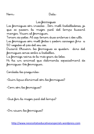 http://www.necessitatseducativesespecials.wordpress.com
Nom: Data:
Les formigues
Les formigues són insectes . Són molt treballadores, ja
que es passen la major part del temps buscant
menjar. Viuen al formiguer.
Tenen sis potes. Al cap tenen dues antenes i dos ulls.
Les formigues són molt fortes i poden carregar fins a
50 vegades el pès del seu cos.
Durant l’hivern les formigues es queden dins del
formiguer sense sortir a treballar.
La formiga reina és la més gran de totes.
Hi ha un animal que s’alimenta especialment de
formigues: l´ós formiguer.
Contesta les preguntes:
-Quin tipus d’animal són les formigues?
-Com són les formigues?
-Què fan la major part del temps?
-On viuen les formigues?
 