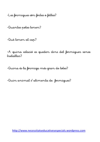 http://www.necessitatseducativesespecials.wordpress.com
-Les formigues són fortes o febles?
-Quantes potes tenen?
-Què tenen al cap?
-A quina estació es queden dins del formiguer sense
treballar?
-Quina és la formiga més gran de totes?
-Quin animal s’ alimenta de formigues?
 