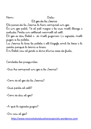 http://www.necessitatseducativesespecials.wordpress.com
Nom: Data:
El gos de la Joana
Els pares de la Joana li han comprat un gos.
És un gos petit. Té el pèl negre i la cua molt llarga i
peluda. Porta un collaret vermell al coll.
El gos es diu Bolet i és molt juganer. Li agrada molt
jugar a la pilota.
La Joana li tira la pilota i ell l´agafa amb la boca i li
porta perquè li torni a tirar.
En Bolet viu al jardí a dins d’una casa de fusta.
Contesta les preguntes:
-Qui ha comprat un gos a la Joana?
-Com és el gos de la Joana?
-Què porta al coll?
-Com és diu el gos?
-A què li agrada jugar?
-On viu el gos?
 