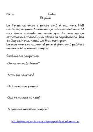 http://www.necessitatseducativesespecials.wordpress.com
Nom: Data:
El peix
La Teresa va anar a pescar amb el seu pare. Molt
contenta, va posar la seva canya a la vora del mar. Al
cap d’uns minuts va veure que la seva canya
començava a moure’s i va estirar-la ràpidament fóra
de l’aigua. Havia pescat un lluç molt gran.
La seva mare va cuinar el peix al forn amb patates i
van convidar els avis a sopar.
Contesta les preguntes:
-On va anar la Teresa?
-Amb qui va anar?
-Quin peix va pescar?
-Qui va cuinar el peix?
-A qui van convidar a sopar?
 
