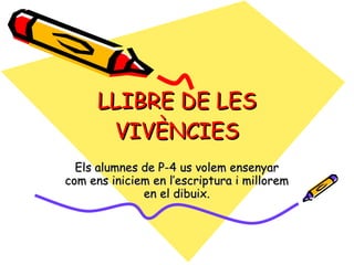 LLIBRE DE LES VIVÈNCIES Els alumnes de P-4 us volem ensenyar com ens iniciem en l’escriptura i millorem en el dibuix. 