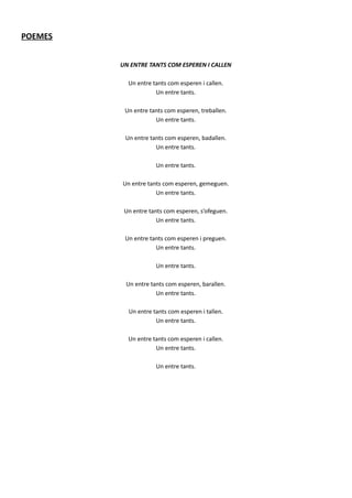 POEMES
UN ENTRE TANTS COM ESPEREN I CALLEN
Un entre tants com esperen i callen.
Un entre tants.
Un entre tants com esperen, treballen.
Un entre tants.
Un entre tants com esperen, badallen.
Un entre tants.
Un entre tants.
Un entre tants com esperen, gemeguen.
Un entre tants.
Un entre tants com esperen, s’ofeguen.
Un entre tants.
Un entre tants com esperen i preguen.
Un entre tants.
Un entre tants.
Un entre tants com esperen, barallen.
Un entre tants.
Un entre tants com esperen i tallen.
Un entre tants.
Un entre tants com esperen i callen.
Un entre tants.
Un entre tants.
 