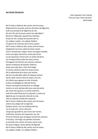 NO ESCRIC ÈGLOGUES
Irats e gauzens me'n patray
s'ieu ja la vey, l'amor de lonh.
Jofre Rudel
No hi havia a València dos cames com les teues.
Dolçament les recorde, amb els ulls plens de llàgrimes,
amb una teranyina de llàgrimes als ulls.
On ets? On són les teues cames tan adorables?
Recórrec l'Albereda, aquells llocs familiars.
Creue les nits. Evoque les baranes del riu.
Un cadàver verdós. Un cadàver fosfòric.
L'Espectre de Francisco de la Torre, potser.
No hi havia a València dos cames com les teues.
Llargament escriuria sobre les teues cames.
Com si anasses per l'aigua, entre una aigua invisible,
entre una aigua claríssima, venies pel carrer.
La carn graciosa i fresca com un cànter de Serra.
I jo t'evoque dreta sobre les teues cames.
Carregaven els hòmens els ventruts camions.
Venien autobusos de Gandia i Paterna.
Eixien veus dels bars, l'olor d'oli fregit.
Tu venies solemne sobre les teues cames.
Oh la solemnitat de la teua carn tendra,
del teu cos adorable sobre les llargues cames!
Carrer avall, venies entre els solars, els crits,
els infants que jugaven en eixir d'escola,
la dona arreplegava la roba del terrat,
l'home recomponia lentament un rellotge
mentre un amic parlava dels seus anys de presó
per coses de la guerra, tu venies solemne,
amb més solemnitat que el crepuscle, o amb una
dignitat que el crepuscle rebia de tu sola.
Tota la majestat amada del crepuscle.
No hi havia a València dos cames com les teues,
amb la viva alegria de la virginitat.
Sempre venies, mai no arribaves del tot,
i jo et volia així, i jo ho volia així:
nasquí per guardar-te, per veure com venies.
Inútilment recórrec els crepuscles, les nits.
Hi ha els hòmens que carreguen lentament camions.
Hi ha bars, l'oli fregit, les parelles d'amants.
Jo recorde unes cames, les teues cames nues,
les teues llargues cames plenes de dignitat.
No hi havia a València dos cames com les teues.
Un cadàver verdós. Un cadàver fosfòric
El titol fa referència a l'autor espanyolista
Garcilaso de la Vega; i la cita del
trobador occità del s. XII Jaufré Rudel
"Trist o alegre m'apartaré si alguna
vegada veig f'amor llunya".
 