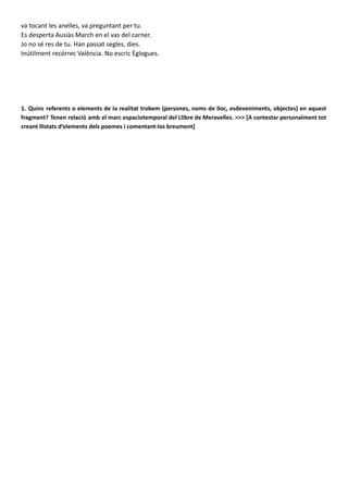 va tocant les anelles, va preguntant per tu.
Es desperta Ausiàs March en el vas del carner.
Jo no sé res de tu. Han passat segles, dies.
Inútilment recórrec València. No escric Èglogues.
1. Quins referents o elements de la realitat trobem (persones, noms de lloc, esdeveniments, objectes) en aquest
fragment? Tenen relació amb el marc espaciotemporal del Llibre de Meravelles. >>> [A contestar personalment tot
creant llistats d’elements dels poemes i comentant-los breument]
En aquest poema podem trobar diverses referencies o elements de la realitat. Al començar el poema
trobem la espacialització a la València, una València de postguerra. També podem trobar l’Albereda, altre
lloc de València. Més endavant fa referència a Franciso de la Torre, una persona que treballa en la política,
es a dir, un polític espanyol.
A continuació a la segona part del poema podem trobar les referències a Gandia i Paterna son dels llocs
d’on venien els autobusos i per últim a la tercera part del poema es nomena a “Ausiàs March” representa la
identificació del poeta amb l’espectre de Francisco de la Torre. Tots aquests elements evoquen a la ciutat
de València abans de la guerra i al record que produeix el passat en contrast amb el present que ja no és
agradable "Inútilment recórrec València"
En quant al seu marc espaciotemporal, ell seu present és el context de la dictadura, un moment funest per
a la cultura valenciana, mentre que el passat s’emmarca en l’edat mitjana, el temps fundacional de la nostra
cultura, que apareix com un model per al futur. Estellés s’inspira en el Llibre de Meravelles de Ramon Llull
(s. XIII) quant a la construcció episòdica, la finalitat didàctica i moral i el ressò medieval en forma de tríptic.
 