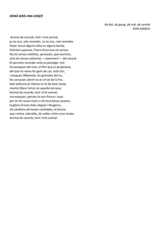 DEMÀ SERÀ UNA CANÇÓ
Ab dol, ab gauig, ab mal, ab sanitat
PERE MARCH
Animal de records, lent i trist animal,
ja no vius, sols recordes. Ja no vius, sols recordes
haver viscut alguna volta en alguna banda.
Felicitat suprema, l’hora d’escriure els versos.
No els versos estellats, apressats, que escrivies,
sinó els versos solemnes —solemnes?— del record.
Et permets recordar amb un paisatge i tot:
les butaques del cine, el film que es projectava,
del que no vàreu fer gens de cas, està clar;
i evoques l’Albereda, les granotes del riu,
les carcasses obrint-se en el cel de la fira,
tota València en flames la nit de Sant Josep
mentre féieu l’amor en aquella terrassa.
Animal de records, lent i trist animal,
ara evoques i penses la carn fresca i suau
per on les teues mans o els teus besos anaven,
la glòria d’unes teles alegres i lleugeres,
els cavallons de teules rovellades, la brossa
que creixia, adorable, de sobte, entre unes teules.
Animal de records, lent i trist animal.
 