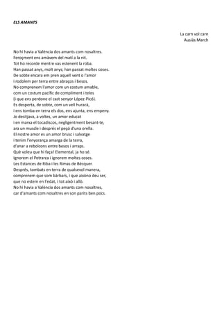 ELS AMANTS
La carn vol carn
Ausiàs March
No hi havia a València dos amants com nosaltres.
Feroçment ens amàvem del matí a la nit.
Tot ho recorde mentre vas estenent la roba.
Han passat anys, molt anys; han passat moltes coses.
De sobte encara em pren aquell vent o l'amor
i rodolem per terra entre abraços i besos.
No comprenem l'amor com un costum amable,
com un costum pacífic de compliment i teles
(i que ens perdone el cast senyor López-Picó).
Es desperta, de sobte, com un vell huracà,
i ens tomba en terra els dos, ens ajunta, ens empeny.
Jo desitjava, a voltes, un amor educat
i en marxa el tocadiscos, negligentment besant-te,
ara un muscle i després el peçó d'una orella.
El nostre amor es un amor brusc i salvatge
i tenim l'enyorança amarga de la terra,
d'anar a rebolcons entre besos i arraps.
Què voleu que hi faça! Elemental, ja ho sé.
Ignorem el Petrarca i ignorem moltes coses.
Les Estances de Riba i les Rimas de Bécquer.
Després, tombats en terra de qualsevol manera,
comprenem que som bàrbars, i que aixòno deu ser,
que no estem en l'edat, i tot això i allò.
No hi havia a València dos amants com nosaltres,
car d'amants com nosaltres en son parits ben pocs.
 