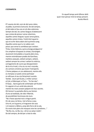 L’ESTAMPETA
En aquell temps sentí d’Amor delit
quan mon pensar mirà lo temps present.
Ausiàs March
ET casares de dol, com de dol vares rebre,
al poble, la primera Comunió. De dol sempre,
el dol sobre el teu cos en els dies solemnes.
Sempre de dol, les cames llargues d'adolescent
que creixia de pressa i sense vitamines,
aquelles cames llargues i quasi sense gràcia,
aquelles cames tristes, l'estiró de la guerra
que et va fer dona abans de la primera sang.
Aquelles cames que tu no sabies com
posar, que sense tu semblava que creixien.
Trista, trista València, quina amarga postguerra!
Ens ompliren d'espases la sintaxi, d'arcàngels
durament immutables a la porta dels cines,
mentre reivindicaven prades de Garcilaso,
marbres asexuats, vetlant sempre, vetlant,
vetlant sempre les armes i vetlant la retòrica,
carregaments de sucre que desapareixien
de la nit al matí, si ho viu no me'n recorde,
els camions sinistres que duien l'estraperlo.
L'home palpava un cos adolescent, mentre ella
es menjava un pastís sense participar
en allò que al seu cos feroçment succeïa.
També, veure pel·lícules, o millor somiar:
el Coli, el Metropol, el Tyris... "En fan dos".
El Goya... Quina gana de contemplar pel·lícules!
En seguien el curs amb tota atenció
mentre les mans anaven palpant els llocs secrets.
Oh Súnion! La pantalla oferia una Súnion
d'una sal exaltada, de vida i llibertat,
de possibilitats lluminoses de viure.
"No s'havia apuntat mai a ningun partit.
Ell, de casa a la feina, i de la feina a casa.
Una nit, en la guerra, el tragueren de casa
i el mataren a Bétera, prop dels forns de la calç.
Els morts tots plens de mosques vora les carreteres..."
"No féu res, no féu res, i ell en va salvar molts".
De dol sempre, de dol per a tota la vida.
 