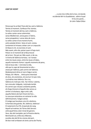 CANT DE VICENT
…a unes tres milles de la mar, a la banda
occidental del riu Guadalaviar, sobre el qual
hi ha cinc ponts…
Sir John Talbot Dillon
Pense que ha arribat l'hora del teu cant a València.
Temies el moment. Confessa-t'ho: temies.
Temies el moment del teu cant a València.
La volies cantar sense solemnitat,
sense Mediterrani, sense grecs ni llatins,
sense picapedrers i sense obra de moro.
La volies cantar d'una manera humil,
amb castedat diríem. Veies el cant: creixia.
Lentament el miraves créixer com un crepuscle.
Arribava la nit, no escrivies el cant.
Més avant, altre dia, potser quan m'haja mort.
Potser en el moment de la Resurrecció
de la Carn. Tot pot ser. Més avant, si de cas.
I el tema de València tornava, i se n'anava
entre les teues coses, entre les teues síl·labes,
aquells moments d'amor i aquells moments de pena,
tota la teua vida —sinó tota la vida,
allò que tu saps de fonamental en ella—
anava per València, pels carrers de València.
Modestament diries el nom d'algun carrer,
Pelayo, Gil i Morte… Amb quina intensitat
els dius, els anomenes, els escrius! Un poc més;
i ja tindries tota València. Per a tu,
València és molt poc més. Tan íntima i calenta,
tan crescuda i dolguda, i estimada també.
Els carrers que creuava unalenta parella,
els llargs itineraris d'aquells dies sense un
cèntim a la butxaca, algun antic café,
aquella lleteria de Sant Vicent de fora…
La casa que estrenàreu en estrenar la vida
definitivament, l'alegre veïnat.
El metge que buscàveu una nit a deshora,
la farmàcia de guàrdia. Ah, València, València!
El naixement d'un fill, el poal ple de sang.
Aquell sol matiner, les Torres dels Serrans
amb aquell breu color inicial de geranis.
Veus, des del menjador, per la finestra oberta,
Benimaclet ací, enllà veus Alboraia,
escoltes des del llit les sirenes del port.
De bon matí arribaven els lents carros de l'horta.
Aixo demostra que el autor tenia una cultura que
habia llegit molt i que habia llegit a este home i
sobretot per a Valencia. També hi ha una
referencia a Ramon LLull i que ens parla de la
seua vida gràcies a aquest poema.
 