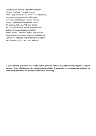 Els xiquets van a escola. S'escolta la campana
veïna de l'església. El treball, el tenaç
amor a les paraules que ara escrius i has dit sempre,
des que et varen parir un dia a Burjassot:
com mamares la llet vares mamar l'idioma,
dit siga castament i amb perdó de la taula.
Ah, València, València! Podria dir ben bé:
Ah. tu, València meua! Perquè evoque la meua
València. O evoque la València de tots,
de tots els vius i els morts, de tots els valencians?
Deixa-ho anar. no et poses solemne. Deixa l'èmfasi.
L'èmfasi ens ha perdut freqüentment els indígenes.
Més avant escriuràs el teu cant a València.
1. Quins referents o elements de la realitat trobem (persones, noms de lloc, esdeveniments, objectes) en aquest
fragment? Tenen relació amb el marc espaciotemporal del Llibre de Meravelles. >>> [A contestar personalment tot
creant llistats d’elements dels poemes i comentant-los breument]
Pel que fa al contingut, començarem per les referències. D’una banda, hi ha referències literàries com, per
exemple, el fragment referit a la ciutat de València que encapçala el poema. Aquest pertany a Sir John
Talbot Dillon i no és casualitat que l’autor de Burjassot, el seleccionara, ja que, s’interessa també per la
seua terra, València. A més, trobem una clara referència a l’obra de Ramon Llull, concretament al “Cant de
Ramon”. Si analitzem el títol observem que el poema d’Estellés rep el mateix nom però, ara en compte de
ser de Ramon, és de Vicent: “Cant de Vicent”. A més, com veurem més avant en les figures retòriques,
també hi trobem la influència d’Ausiàs March. Està present en les comparacions apropades a la
quotidianitat, per relacionar allò més abstracte amb un objecte banal.
D’altra banda, hi ha referències al context de l’escriptura. En aquest poema hi abunden perquè, encara que,
no és l’esperat cant a València, sí que hi ha nombrosos elements de la ciutat. Cita carrers com Pelayo, Gil,
Morte... També hi apareix la lleteria de Sant Vicent de fora, la farmàcia, Benimaclet... El topònim de
València és repetit àmpliament i es nomena a Burjassot A més, caldria mencionar també que fa referència a
la tradició judeocristiana al parlar de la resurecció de la carn. Açò vol dir que la religió cristiana està també
present en l’autor. Tots aquests guarden una, ja que, en part els nomena perquè està recordant el passat
d’una València agradable. Una València ja marcada per un present gris a causa de la postguerra i que no
agrada al poeta. D’aquesta manera, estableix un diàleg entre el passat i el present dictatorial.
 