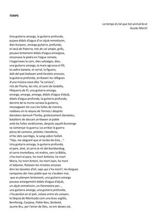 TEMPS
Lo temps és tal que tot animal brut
Ausiàs March
Una guitarra amarga, la guitarra profunda,
pujava didals d’aigua d’un aljub remotíssim,
dies llunyans, amarga guitarra, profunda,
el secà de Paterna, nits de cel ample, grills,
pouava lentament didals d’aigua amargosa,
ressonava la pedra en l’aigua remota,
t’esgarraves la carn, dies salvatges, dies,
una guitarra amarga, la mare agrunsa el fill,
la cadira baixeta, el corral, la figuera,
dalt del pati ballaven amb farolets encesos,
la guitarra profunda, arribaven les ràfegues
d’una música nova dita “la carioca”,
nits de l’horta, les nits, el camí de Godella,
l’Alqueria de Pi, una guitarra amarga,
amarga, amarga, amarga, didals d’aigua d’aljub,
didals d’aigua profunda, la guitarra profunda,
darrere de la murta sonava la guitarra,
mossegaven els cucs les fulles de morera,
nadàveu en la sèquia de Tormos i després
dansàveu damunt l’herba, grotescament dansàveu,
batallons de dacsars arribaven al poble
amb les fulles verdíssimes, després aquell diumenge
va començar la guerra,i va arribar la guerra
plena de camions, pistoles i banderes,
el foc dels sacrilegis, la sang sobre l’asfalt.
“Hijo, me alegraré que al recibo de ésta....”
Una guitarra amarga, la guitarra profunda,
el pare, dret, al carro la nit del bombardeig,
el carro trontollava, nit endins, vers la Bíblia,
s’ha mort el pare, ha mort Antònia, ha mort
Maria, ha mort Antoni, ha mort Joan, ha mort
el Saboner, flotaven les minetes enceses
dins les tassetes d’oli, saps qui s’ha mort?, les llargues
campanes del meu poble que no s’acaben mai,
que es planyen lentament, una guitarra amarga
pouava amargament didals d’aigua d’aljub,
un aljub remotíssim, un Parenostre per...,
una guitarra amarga, una guitarra profunda,
s’ha perdut en el pati, estava entre els canyars,
la Sèquia de Montcada com una brau argilós,
Benifaraig, Carpesa, Poble Nou, Borbotó,
Jaume Bru, per l’amor de Déu, no em deixes sol,
 