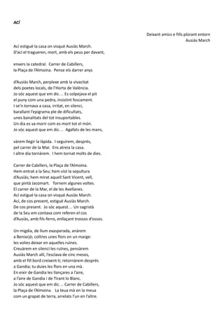 ACÍ
Deixant amics e fills plorant entorn
Ausiàs March
Ací estigué la casa on visqué Ausiàs March.
D’ací el tragueren, mort, amb els peus per davant,
envers la catedral. Carrer de Cabillers,
la Plaça de l’Almoina. Pense els darrer anys
d’Ausiàs March, perplexe amb la vivacitat
dels poetes locals, de l’Horta de València.
Jo sóc aquest que em dic… Es colpejava el pit
el puny com una pedra, insistint foscament.
I se’n tornava a casa, irritat, en silenci,
barallant l’epigrama ple de dificultats,
unes banalitats del tot insuportables.
Un dia es va morir com es mort tot el món.
Jo sóc aquest que em dic… Agafats de les mans,
vàrem llegir la làpida. I seguírem, després,
pel carrer de la Mar. Ens atreia la casa.
I altre dia tornàrem. I hem tornat molts de dies.
Carrer de Cabillers, la Plaça de l’Almoina.
Hem entrat a la Seu; hem vist la sepultura
d’Ausiàs; hem mirat aquell Sant Vicent, vell,
que pintà Jacomart. Tornem algunes voltes.
El carrer de la Mar, el de les Avellanes.
Ací estigué la casa on visqué Ausiàs March.
Ací, de cos present, estigué Ausiàs March.
De cos present. Jo sóc aquest… Un sagristà
de la Seu em contava com referen el cos
d’Ausiàs, amb fils-ferro, enllaçant trossos d’ossos.
Un migdia, de llum exasperada, anàrem
a Beniarjó; collires unes flors en un marge:
les volies deixar en aquelles ruïnes.
Creuàrem en silenci les ruïnes, pensàrem
Ausiàs March allí, l’esclava de cinc mesos,
amb el fill bord creixent-li; retornàrem després
a Gandia; tu duies les flors en una mà.
En eixir de Gandia les llançares a l’aire,
a l’aire de Gandia i de Tirant lo Blanc.
Jo sóc aquest que em dic… Carrer de Cabillers,
la Plaça de l’Almoina. La teua mà en la meua
com un grapat de terra, arrelats l’un en l’altre.
 