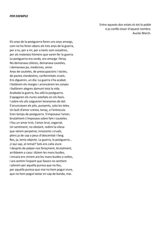 PER EXEMPLE
Entre aquests dos estats és tot lo poble
e jo confés ésser d'aquest nombre.
Ausiàs March.
Els anys de la postguerra foren uns anys amargs,
com no ho foren abans els tres anys de la guerra,
per a tu, per a mi, per a tants com nosaltres,
per als mateixos hòmens que varen fer la guerra.
La postguerra era sorda, era amarga i feroç.
No demanava còleres, demanava cauteles,
i demanava pa, medicines, amor.
Anys de cauteles, de preocupacions i tactes,
de pactes clandestins, conformitats cruels.
Ens digueren, un dia: La guerra s'ha acabat.
I botàrem els marges i arrencàrem les canyes
i ballàrem alegres damunt tota la vida.
Acabada la guerra, fou allò la postguerra.
S'apagaren els riures estellats en els llavis.
I sobre els ulls caigueren teranyines de dol.
S'anunciaven els pits, punyents, sota les teles.
Un bult d’amor creixia, tenaç, a l'entrecuix.
Eren temps de postguerra. S'imposava l'amor;
brutalment s'imposava sobre fam i cauteles.
I fou un amor trist, l'amor brut, esgarrat.
Un sentiment, no obstant, redimí la vilesa
que vàrem perpetrar, innocents i cruels,
plens ja de cap a peus d'obscenitat i fang.
Res, ja, tenia objecte. La guerra, la postguerra...
¿I qui sap, al remat? Sols ens calia viure.
I després de palpar-nos feroçment, brutalment,
arribàvem a casa i dúiem les mans buides,
i encara ens mirem ara les mans buides a voltes,
i ara sentim l'espant que llavors no sentíem
i plorem per aquella puresa que no fou,
per aquella puresa que mai no hem pogut viure,
que no hem pogut tastar en cap de banda, mai.
 