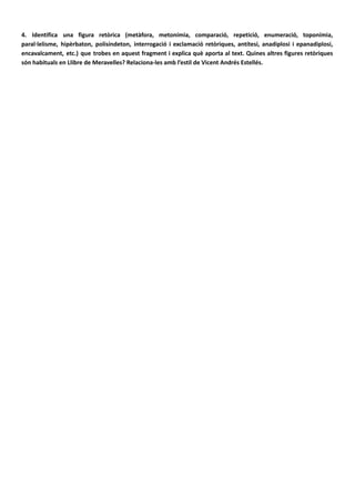 4. Identifica una figura retòrica (metàfora, metonímia, comparació, repetició, enumeració, toponímia,
paral·lelisme, hipèrbaton, polisíndeton, interrogació i exclamació retòriques, antítesi, anadiplosi i epanadiplosi,
encavalcament, etc.) que trobes en aquest fragment i explica què aporta al text. Quines altres figures retòriques
són habituals en Llibre de Meravelles? Relaciona-les amb l’estil de Vicent Andrés Estellés.
Entre els recursos utilitzats, destaquen les repeticions, que ajuden a estructurar el poema i a realçar
aquells elements que més interessen al poeta. De vegades repeteix paraules (cauteles, guerra,
postguerra), enllaça adjectius (era sorda, era amarga i feroç) o adverbis (feroçment, brutalment). Altres
vegades empra el paral·lelisme sintàctic, «per a tu, per a mi, per a tants com nosaltres», «No demanava
còleres, demanava cauteles,/ i demanava pa, medecines, amor», o l’anàfora combinada amb el
polisíndeton, que proporciona una vivacitat molt particular als seus poemes: «I botàrem els marges i
arrencàrem les canyes/ i ballàrem alegres damunt tota la vida», «i encara ens mirem amb les mans buides
a voltes,/ i ara sentim l’espant que llavors no sentíem/i plorem per aquella puresa que no fou». La
metonímia l’ajuda a descriure les misèries i les mancances de la postguerra, «demanava pa, medecines i
amor», és a dir, véncer la fam, tindre salut i poder estimar lliurement. La metàfora («sobre els ulls
caigueren teranyines de dol») o la interrogació retòrica («¿I qui sap, al remat?»), com les referències al
sexe, més o menys dissimulades («plens ja de cap a peus d’obscenitat i fang», «S’anunciaven els pits,
punyents, sota les teles», «Un bult d’amor naixia, tenaç, a l’entrecuix»), focalitzen l’expressió en
l’atmosfera de la postguerra, que el poeta desitja descriure en profunditat, reforcen la tensió emotiva i
omplin els versos d’evocacions i de suggeriments.
 