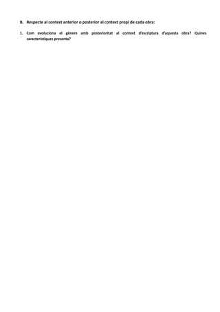A.
B. Respecte al context anterior o posterior al context propi de cada obra:
1. Com evoluciona el gènere amb posterioritat al context d’escriptura d’aquesta obra? Quines
característiques presenta?
A partir dels anys 60, s'obri pas una nova forma d'entendre la poesia: el realisme compromés. El poeta
pretén oferir una meditació sincera i crítica sobre aspectes de la realitat. (Vicent Andrés Estellés, Miquel
Martí i Pol i Maria Mercè Marçal)
A partir dels anys 70, ja no estem sota dictadura franquista, es creen noves editorials (com 3 i 4, Saó),
apareixen nous premis literaris i es reconeixen alguns drets lingüístics.
Els poetes tenen en comú el rebuig del realisme i l'afany d'experimentar amb el llenguatge. Alguns poetes
que hi han influït són Josep Palau i Fabre, Josep Vicenç Foix, Joan Brossa i Josep Carner.
La poesia esdevé hermètica, formalista i amb ressonàncies avantguardistes.
- La poesia com un discurs autònom, contrari a la lògica del realisme.
- La paraula poètica passà a suggerir.
- La poesia com una eina d'investigació de la subjectivitat del poeta.
- Els poemes argumenten des de punts de vista innovadors.
A partir dels anys 90 abandonen la idea d'actuar com a memòria col·lectiva o com a impulsors de la
transformació social. Tendeixen a l'autobiografia i a la intimitat i sovint manifesten un acusat escepticisme.
 