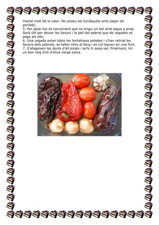manté molt bé la calor. No poseu els tomàquets amb paper de
periòdic.
5. Per pelar-los és convenient que es tingui un bol amb aigua a prop.
Serà útil per deixar les llavors i la pell del pebrot que de vegades es
pega als dits.
6. Una vegada estan totes les hortalisses pelades i s’han retirat les
llavors dels pebrots, es tallen tires al llarg i es col·loquen en una font.
7. S’afegeixen les dents d’all picats i se’ls hi posa sal. Finalment, tiri
un bon raig d’oli d’oliva verge extra.

 